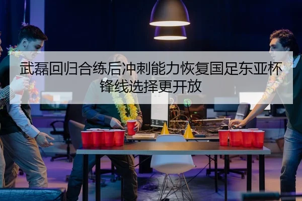 武磊回归合练后冲刺能力恢复国足东亚杯锋线选择更开放 - aiyouxi